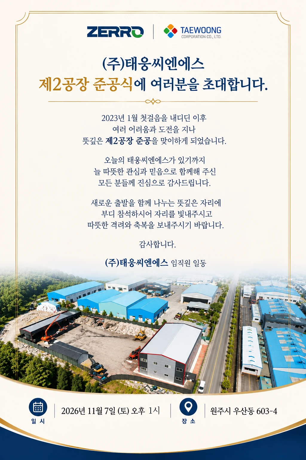 ZERRO · TAEWOONG 초대장. (주)태웅씨엔에스 제2공장 준공식에 여러분을 초대합니다. 2023년 1월 첫걸음을 내디딘 이후 여러 어려움과 도전을 지나 뜻깊은 제2공장 준공을 맞이하게 되었습니다. 오늘의 태웅씨엔에스가 있기까지 늘 따뜻한 관심과 믿음으로 함께해 주신 모든 분들께 진심으로 감사드립니다. 새로운 출발을 함께 나누는 뜻깊은 자리에 부디 참석하시어 자리를 빛내주시고 따뜻한 격려와 축복을 보내주시기 바랍니다. 감사합니다. (주)태웅씨엔에스 임직원 일동. 일시 2026년 11월 7일 (토) 오후 1시. 장소 원주시 우산동 603-4.